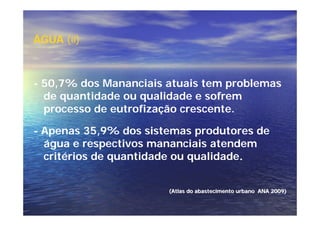 ÁGUA (ii)



- 50,7% dos Mananciais atuais tem problemas
  de quantidade ou qualidade e sofrem
  processo de eutrofização crescente.

- Apenas 35,9% dos sistemas produtores de
  água e respectivos mananciais atendem
  critérios de quantidade ou qualidade.


                       (Atlas do abastecimento urbano ANA 2009)
 