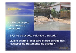 ESGOTO –




- 48% do esgoto
 urbano não é
coletado¹

- 37,9 % do esgoto coletado é tratado¹

- Qual o destino ideal para o lodo gerado nas
  estações de tratamento de esgoto?
                                         ¹ MCid SNIS 2009
 