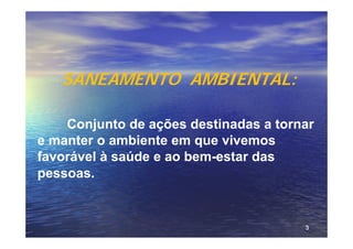 SANEAMENTO AMBIENTAL:

    Conjunto de ações destinadas a tornar
e manter o ambiente em que vivemos
favorável à saúde e ao bem-estar das
pessoas.


                                       3
 