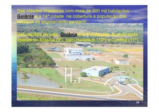 Das cidades brasileiras com mais de 300 mil habitantes
Goiânia é a 14ª cidade na cobertura a população dos
serviços de esgotamento sanitário.

Das capitais do país, Goiânia é a 4ª colocada, ficando atrás
apenas de Brasília (9ª), Belo Horizonte (10ª) e Curitiba (11ª).

                                         Fonte: Ranking do Instituto TrataBrasil




                                                                          39
 