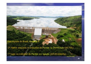 Das capitais do Brasil, Goiânia é:

-2ª melhor colocada no indicador de Perdas na Distribuição (25,73%)

-1º lugar no indicador de Perdas por ligação (223,63 l/diaxlig).
                                                                   Mcid SNIS 2009

                                                                                    40
 