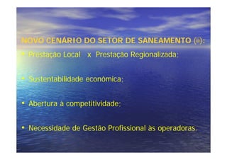 NOVO CENÁRIO DO SETOR DE SANEAMENTO (ii):
• Prestação Local x Prestação Regionalizada;

• Sustentabilidade econômica;

• Abertura à competitividade;

• Necessidade de Gestão Profissional às operadoras.
 