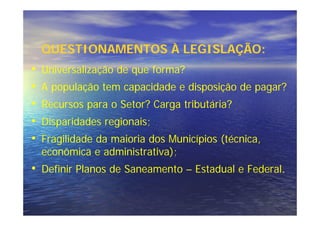 QUESTIONAMENTOS À LEGISLAÇÃO:
•   Universalização de que forma?
•   A população tem capacidade e disposição de pagar?
•   Recursos para o Setor? Carga tributária?
•   Disparidades regionais;
•   Fragilidade da maioria dos Municípios (técnica,
    econômica e administrativa);
• Definir Planos de Saneamento – Estadual e Federal.
 