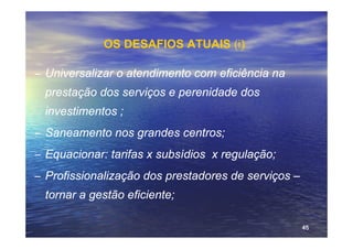 OS DESAFIOS ATUAIS (i)‫‏‬

– Universalizar o atendimento com eficiência na
  prestação dos serviços e perenidade dos
  investimentos ;
– Saneamento nos grandes centros;
– Equacionar: tarifas x subsídios x regulação;
– Profissionalização dos prestadores de serviços –
  tornar a gestão eficiente;

                                                     45
 