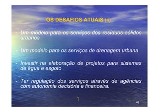 OS DESAFIOS ATUAIS (ii)

- Um modelo para os serviços dos resíduos sólidos
  urbanos

- Um modelo para os serviços de drenagem urbana

- Investir na elaboração de projetos para sistemas
  de água e esgoto

- Ter regulação dos serviços através de agências
  com autonomia decisória e financeira.

                         ‫‏‬
                                               46
 