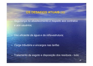 OS DESAFIOS ATUAIS (iii)‫‏‬

– Segurança no abastecimento e respeito aos contratos
  e aos usuários;


– Uso eficiente da água e da infra-estrutura;


– Carga tributária e encargos nas tarifas


– Tratamento de esgoto e disposição dos resíduos - lodo
                                                          47
 