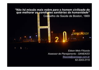 SANEAMENTO DE GOIÁS S/A
“Não há missão mais nobre para o homem civilizado do
 que melhorar as condições sanitárias da humanidade”
                    Conselho de Saúde de Boston, 1869




                                             OBRIGADO!!




                                           Edson Melo Filizzola
                       Assessor de Planejamento - SANEAGO
                                    filizzola@saneago.com.br
                                                62-3243-3115
                                                          48
 