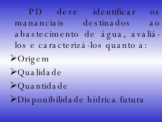   PD deve identificar os mananciais destinados ao abastecimento de água, avaliá-los e caracterizá-los quanto a: Origem Qualidade Quantidade Disponibilidade hídrica futura 