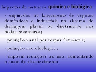 Impactos de natureza  química e biológica originados no lançamento de esgotos domésticos e industriais no sistema de drenagem pluvial ou diretamente nos meios receptores; poluição visual por corpos flutuantes; poluição microbiológica; impõem restrições ao uso, aumentando o custo de abastecimento . 
