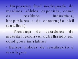 - Disposição final inadequada de resíduos sólidos especiais, como os resíduos industriais, hospitalares e de construção civil (entulhos). -  Presença de catadores de material reciclável trabalhando em condições insalubres  - Baixos índices de reutilização e reciclagem 