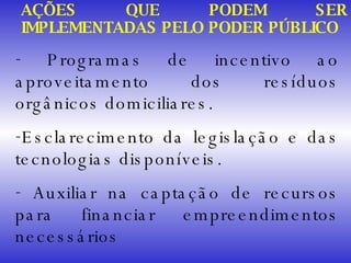 Programas de incentivo ao aproveitamento dos resíduos orgânicos domiciliares. Esclarecimento da legislação e das tecnologias disponíveis. Auxiliar na captação de recursos para financiar empreendimentos necessários AÇÕES QUE PODEM SER IMPLEMENTADAS PELO PODER PÚBLICO 