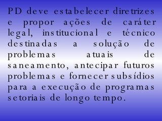 PD deve estabelecer diretrizes e propor ações de caráter legal, institucional e técnico destinadas a solução de problemas atuais de saneamento, antecipar futuros problemas e fornecer subsídios para a execução de programas setoriais de longo tempo. 
