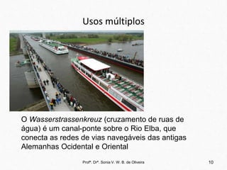 Usos múltiplos
Profª. Drª. Sonia V. W. B. de Oliveira 10
O Wasserstrassenkreuz (cruzamento de ruas de
água) é um canal-ponte sobre o Rio Elba, que
conecta as redes de vias navegáveis das antigas
Alemanhas Ocidental e Oriental
 