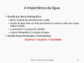 A Importância da Água
• Gestão por Bacia Hidrográfica
– Bacia: unidade de planejamento e ação;
– Estudo da água deve ser feito pensando-se na bacia e não num corpo
d’água isolado;
– o município é o espaço do cidadão;
– a bacia hidrográfica é o espaço da água.
• Gestão Descentralizada e Participativa:
Governo + Usuários + Sociedade
Profª. Drª. Sonia V. W. B. de Oliveira 11
 