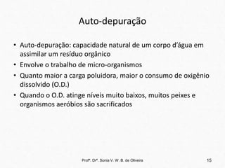 Auto-depuração
• Auto-depuração: capacidade natural de um corpo d’água em
assimilar um resíduo orgânico
• Envolve o trabalho de micro-organismos
• Quanto maior a carga poluidora, maior o consumo de oxigênio
dissolvido (O.D.)
• Quando o O.D. atinge níveis muito baixos, muitos peixes e
organismos aeróbios são sacrificados
Profª. Drª. Sonia V. W. B. de Oliveira 15
 