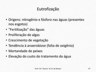 Eutrofização
• Origens: nitrogênio e fósforo nas águas (presentes
nos esgotos)
• “Fertilização” das águas
• Proliferação de algas
• Crescimento de vegetação
• Tendência à anaerobiose (falta de oxigênio)
• Mortandade de peixes
• Elevação do custo do tratamento da água
Profª. Drª. Sonia V. W. B. de Oliveira 17
 