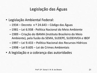 Legislação das Águas
• Legislação Ambiental Federal:
–1934 – Decreto n º 24.643 – Código das Águas
–1981 – Lei 6.938 - Política Nacional do Meio Ambiente
–1989 – Criação do IBAMA (Instituto Brasileiro do Meio
Ambiente), pela fusão da SEMA, SUDEPE, SUDEHVEA e IBDF
–1997 – Lei 9.433 – Política Nacional dos Recursos Hídricos
–1998 – Lei 9.605 – Lei de Crimes Ambientais
• A legislação e a cobrança das autoridades
Profª. Drª. Sonia V. W. B. de Oliveira 21
 