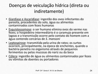 Doenças de veiculação hídrica (direta ou
indiretamente)
• Giardíase e Ascaridíase: ingestão dos ovos infectantes do
parasita, procedentes do solo, água ou alimentos
contaminados com fezes humanas
• Esquistossomose: o ser humano elimina ovos do verme nas
fezes; o hospedeiro intermediário é o caramujo presente em
lagoas e a transmissão ocorre pelo contato do homem com a
água contendo cercárias de S. mansoni
• Leptospirose: transmitida pela urina de ratos; os surtos
ocorrem, principalmente, na época de enchentes, quando a
bactéria penetra no organismo através de pequenos
ferimentos ou pelas mucosas do nariz ou da boca
• Cólera: ingestão de água ou alimentos contaminados por fezes
ou vômitos de doentes ou portadores
Profª. Drª. Sonia V. W. B. de Oliveira 24
 