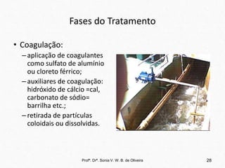 Fases do Tratamento
• Coagulação:
–aplicação de coagulantes
como sulfato de alumínio
ou cloreto férrico;
–auxiliares de coagulação:
hidróxido de cálcio =cal,
carbonato de sódio=
barrilha etc.;
–retirada de partículas
coloidais ou dissolvidas.
28
Profª. Drª. Sonia V. W. B. de Oliveira
 