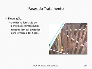 Fases do Tratamento
• Floculação:
– auxiliar na formação de
partículas sedimentáveis;
– tanques com pás giratórias
para formação dos flocos.
29
Profª. Drª. Sonia V. W. B. de Oliveira
 