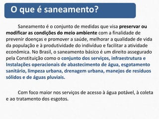 Saneamento é o conjunto de medidas que visa preservar ou
modificar as condições do meio ambiente com a finalidade de
prevenir doenças e promover a saúde, melhorar a qualidade de vida
da população e à produtividade do indivíduo e facilitar a atividade
econômica. No Brasil, o saneamento básico é um direito assegurado
pela Constituição como o conjunto dos serviços, infraestrutura e
Instalações operacionais de abastecimento de água, esgotamento
sanitário, limpeza urbana, drenagem urbana, manejos de resíduos
sólidos e de águas pluviais.
Com foco maior nos serviços de acesso à água potável, à coleta
e ao tratamento dos esgotos.
O que é saneamento?
 