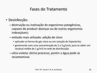 Fases do Tratamento
• Desinfecção:
–destruição ou inativação de organismos patogênicos,
capazes de produzir doenças ou de outros organismos
indesejáveis;
–método mais utilizado: adição de cloro
• aplicado na forma de gás cloro ou em solução de hipoclorito;
• geralmente com uma concentração de 2 a 3 g/cm3, para se obter um
residual médio de 1 g/m3 na rede de distribuição.
–ultra-violeta: ótimo processo, porém a água pode se
recontaminar.
Profª. Drª. Sonia V. W. B. de Oliveira 32
 