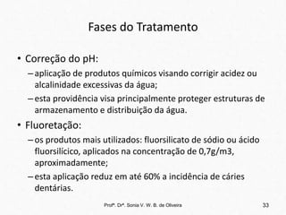 Fases do Tratamento
• Correção do pH:
–aplicação de produtos químicos visando corrigir acidez ou
alcalinidade excessivas da água;
–esta providência visa principalmente proteger estruturas de
armazenamento e distribuição da água.
• Fluoretação:
–os produtos mais utilizados: fluorsilicato de sódio ou ácido
fluorsilícico, aplicados na concentração de 0,7g/m3,
aproximadamente;
–esta aplicação reduz em até 60% a incidência de cáries
dentárias.
Profª. Drª. Sonia V. W. B. de Oliveira 33
 