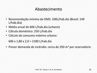 Abastecimento
• Recomendação mínima da OMS: 100L/hab.dia (Brasil: 149
L/hab.dia)
• Média anual de 606 L/hab.dia (urbano)
• Cálculo doméstico: 250 L/hab.dia
• Cálculo do consumo máximo urbano:
606 x 1,80 x 2,0 = 2180 L/hab.dia
• Prever demanda de incêndio: cerca de 250 m3 por reservatório
Profª. Drª. Sonia V. W. B. de Oliveira 35
 