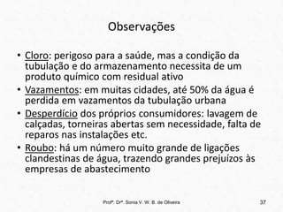 Observações
• Cloro: perigoso para a saúde, mas a condição da
tubulação e do armazenamento necessita de um
produto químico com residual ativo
• Vazamentos: em muitas cidades, até 50% da água é
perdida em vazamentos da tubulação urbana
• Desperdício dos próprios consumidores: lavagem de
calçadas, torneiras abertas sem necessidade, falta de
reparos nas instalações etc.
• Roubo: há um número muito grande de ligações
clandestinas de água, trazendo grandes prejuízos às
empresas de abastecimento
Profª. Drª. Sonia V. W. B. de Oliveira 37
 