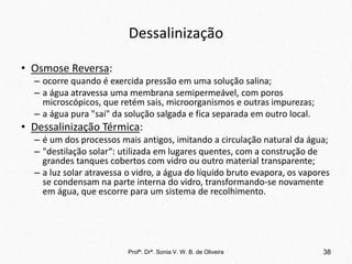 Dessalinização
• Osmose Reversa:
– ocorre quando é exercida pressão em uma solução salina;
– a água atravessa uma membrana semipermeável, com poros
microscópicos, que retém sais, microorganismos e outras impurezas;
– a água pura "sai" da solução salgada e fica separada em outro local.
• Dessalinização Térmica:
– é um dos processos mais antigos, imitando a circulação natural da água;
– "destilação solar“: utilizada em lugares quentes, com a construção de
grandes tanques cobertos com vidro ou outro material transparente;
– a luz solar atravessa o vidro, a água do líquido bruto evapora, os vapores
se condensam na parte interna do vidro, transformando-se novamente
em água, que escorre para um sistema de recolhimento.
Profª. Drª. Sonia V. W. B. de Oliveira 38
 