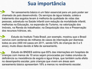 Ter saneamento básico é um fator essencial para um país poder ser
chamado de país desenvolvido. Os serviços de água tratada, coleta e
tratamento dos esgotos levam à melhoria da qualidade de vidas das
pessoas, sobretudo na Saúde Infantil com redução da mortalidade infantil,
melhorias na Educação, na expansão do Turismo, na valorização dos
Imóveis, na Renda do trabalhador, na Despoluição dos rios e Preservação
dos recursos hídricos, etc.
Estudo do Instituto Trata Brasil, por exemplo, mostrou que o Brasil
convive com centenas de milhares de casos de internação por diarreias
todos os ano (400 mil casos em 2011, sendo 53% de crianças de 0 a 5
anos), muito disso devido à falta de saneamento.
Estudo do BNDES estima que 65% das internações em hospitais de
crianças com menos de 10 anos sejam provocadas por males oriundos da
deficiência ou inexistência de esgoto e água limpa, que também surte efeito
no desempenho escolar, pois crianças que vivem em áreas sem
saneamento básico apresentam 18% a menos no rendimento escolar.
Sua importância
 