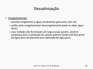 Dessalinização
• Congelamento:
– quando congelamos a água, produzimos gelo puro, sem sal;
– então, pelo congelamento/ descongelamento pode-se obter água
doce;
– esse método não foi testado em larga escala, porém, existem
propostas para a utilização de calotas polares (onde está boa parte
da água doce do planeta) para obtenção de água pura.
Profª. Drª. Sonia V. W. B. de Oliveira 40
 