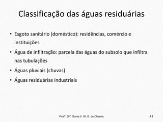 Classificação das águas residuárias
• Esgoto sanitário (doméstico): residências, comércio e
instituições
• Água de infiltração: parcela das águas do subsolo que infiltra
nas tubulações
• Águas pluviais (chuvas)
• Águas residuárias industriais
Profª. Drª. Sonia V. W. B. de Oliveira 41
 