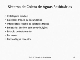 Sistema de Coleta de Águas Residuárias
• Instalações prediais
• Coletores tronco ou secundários
• Interceptor: recebe os coletores tronco
• Emissário: destino, sem contribuições
• Estação de tratamento
• Reuso ou
• Corpo d’água receptor
Profª. Drª. Sonia V. W. B. de Oliveira 42
 