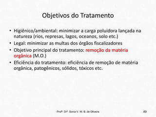 Objetivos do Tratamento
• Higiênico/ambiental: minimizar a carga poluidora lançada na
natureza (rios, represas, lagos, oceanos, solo etc.)
• Legal: minimizar as multas dos órgãos fiscalizadores
• Objetivo principal do tratamento: remoção da matéria
orgânica (M.O.)
• Eficiência do tratamento: eficiência de remoção de matéria
orgânica, patogênicos, sólidos, tóxicos etc.
Profª. Drª. Sonia V. W. B. de Oliveira 49
 
