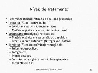 Níveis de Tratamento
• Preliminar (físico): retirada de sólidos grosseiros
• Primário (físico): retirada de
– Sólidos em suspensão sedimentáveis
– Matéria orgânica em suspensão sedimentável
• Secundário (biológico): retirada de
– Matéria orgânica em suspensão ou dissolvida
– Eventualmente nutrientes (Nitrogênio e Fósforo)
• Terciário (físico ou químico): remoção de
– Poluentes específicos
– Patogênicos
– Metais pesados
– Substâncias inorgânicas ou não biodegradáveis
– Nutrientes (N e P)
Profª. Drª. Sonia V. W. B. de Oliveira 50
 