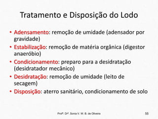 Tratamento e Disposição do Lodo
• Adensamento: remoção de umidade (adensador por
gravidade)
• Estabilização: remoção de matéria orgânica (digestor
anaeróbio)
• Condicionamento: preparo para a desidratação
(desidratador mecânico)
• Desidratação: remoção de umidade (leito de
secagem)
• Disposição: aterro sanitário, condicionamento de solo
Profª. Drª. Sonia V. W. B. de Oliveira 55
 