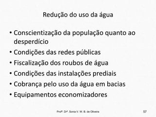Redução do uso da água
• Conscientização da população quanto ao
desperdício
• Condições das redes públicas
• Fiscalização dos roubos de água
• Condições das instalações prediais
• Cobrança pelo uso da água em bacias
• Equipamentos economizadores
Profª. Drª. Sonia V. W. B. de Oliveira 57
 