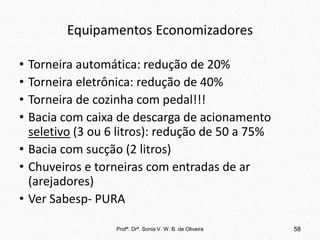 Equipamentos Economizadores
• Torneira automática: redução de 20%
• Torneira eletrônica: redução de 40%
• Torneira de cozinha com pedal!!!
• Bacia com caixa de descarga de acionamento
seletivo (3 ou 6 litros): redução de 50 a 75%
• Bacia com sucção (2 litros)
• Chuveiros e torneiras com entradas de ar
(arejadores)
• Ver Sabesp- PURA
Profª. Drª. Sonia V. W. B. de Oliveira 58
 