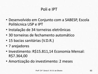 Poli e IPT
• Desenvolvido em Conjunto com a SABESP, Escola
Politécnica USP e IPT
• Instalação de 34 torneiras eletrônicas
• 30 torneiras de fechamento automático
• 15 bacias sanitárias (V.D.R.)
• 7 arejadores
• Investimento: R$15.811,14 Economia Mensal:
R$7.364,00
• Amortização do investimento: 2 meses
Profª. Drª. Sonia V. W. B. de Oliveira 60
 