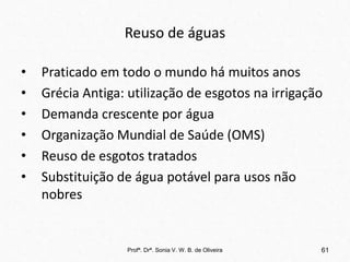 Reuso de águas
• Praticado em todo o mundo há muitos anos
• Grécia Antiga: utilização de esgotos na irrigação
• Demanda crescente por água
• Organização Mundial de Saúde (OMS)
• Reuso de esgotos tratados
• Substituição de água potável para usos não
nobres
Profª. Drª. Sonia V. W. B. de Oliveira 61
 