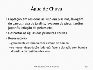 Água de Chuva
• Captação em residências: uso em piscinas, lavagem
de carros, rega de jardins, lavagem de pisos, jardim
japonês, criação de peixes etc.
• Descartar as águas das primeiras chuvas
• Reservatório:
–geralmente enterrado com sistema de bomba;
–se houver degradação (odores): fazer a cloração com bomba
dosadora ou pastilhas de cloro.
Profª. Drª. Sonia V. W. B. de Oliveira 62
 