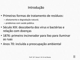 Profª. Drª. Sonia V. W. B. de Oliveira 63
Introdução
• Primeiras formas de tratamento de resíduos:
– afastamento e degradação natural;
– problemas com saúde pública.
• Século XIX: descoberta dos vírus e bactérias e
relação com doenças
• 1876: primeiro incinerador para lixo para iluminar
as ruas
• Anos 70: incluída a preocupação ambiental
63
 