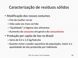 Caracterização de resíduos sólidos
• Modificação dos nossos costumes
–Fim da mulher no lar
–Vida cada vez mais corrida
–“Qualidade” e higiene dos alimentos
–Aumento do consumo em geral e do consumismo
• Produção per capita de lixo no Brasil:
–Varia de 0,3 a 1,5 kg/hab.dia
–Quanto maior o poder aquisitivo da população, maior é a
quantidade de lixo produzida por habitante.
Profª. Drª. Sonia V. W. B. de Oliveira 65
 