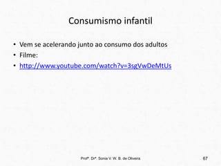 Consumismo infantil
• Vem se acelerando junto ao consumo dos adultos
• Filme:
• http://www.youtube.com/watch?v=3sgVwDeMtUs
Profª. Drª. Sonia V. W. B. de Oliveira 67
 