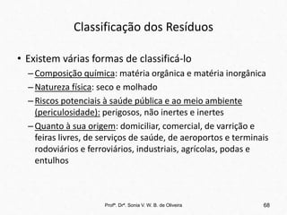 Classificação dos Resíduos
• Existem várias formas de classificá-lo
–Composição química: matéria orgânica e matéria inorgânica
–Natureza física: seco e molhado
–Riscos potenciais à saúde pública e ao meio ambiente
(periculosidade): perigosos, não inertes e inertes
–Quanto à sua origem: domiciliar, comercial, de varrição e
feiras livres, de serviços de saúde, de aeroportos e terminais
rodoviários e ferroviários, industriais, agrícolas, podas e
entulhos
Profª. Drª. Sonia V. W. B. de Oliveira 68
 
