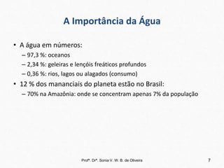 A Importância da Água
• A água em números:
– 97,3 %: oceanos
– 2,34 %: geleiras e lençóis freáticos profundos
– 0,36 %: rios, lagos ou alagados (consumo)
• 12 % dos mananciais do planeta estão no Brasil:
– 70% na Amazônia: onde se concentram apenas 7% da população
Profª. Drª. Sonia V. W. B. de Oliveira 7
 