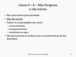 Classe II – A – Não Perigosos
e não Inertes
• Não apresentam periculosidade
• Não são inertes
• Podem ter propriedades tais como:
– combustibilidade;
– biodegradabilidade;
– solubilidade em água.
• São basicamente os resíduos com as características do lixo
doméstico
Profª. Drª. Sonia V. W. B. de Oliveira 71
 