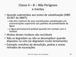 Classe II – B – Não Perigosos
e Inertes
• Quando submetidos aos testes de solubilização (NBR-
10.007 da ABNT):
–não têm nenhum de seus constituintes solubilizados em
concentrações superiores aos padrões de potabilidade da
água;
–a água permanecerá potável quando em contato com o
resíduo.
• Muitos destes resíduos são recicláveis
• Não se degradam ou não se decompõem quando
dispostos no solo (se degradam muito lentamente)
• Exemplo: entulhos de demolição, pedras e areias
retirados de escavações
Profª. Drª. Sonia V. W. B. de Oliveira 72
 