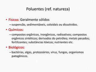 Poluentes (ref. natureza)
• Físicos: Geralmente sólidos
–suspensão, sedimentáveis, coloidais ou dissolvidos.
• Químicos:
–compostos orgânicos, inorgânicos, radioativos; compostos
orgânicos sintéticos; derivados do petróleo; metais pesados;
fertilizantes; substâncias tóxicas; nutrientes etc.
• Biológicos:
–bactérias, algas, protozoários, vírus, fungos, organismos
patogênicos.
 